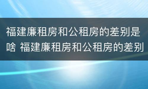 福建廉租房和公租房的差别是啥 福建廉租房和公租房的差别是啥呀