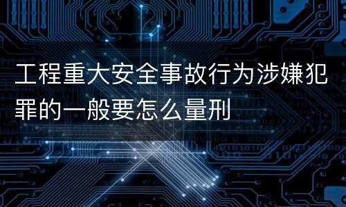 工程重大安全事故行为涉嫌犯罪的一般要怎么量刑