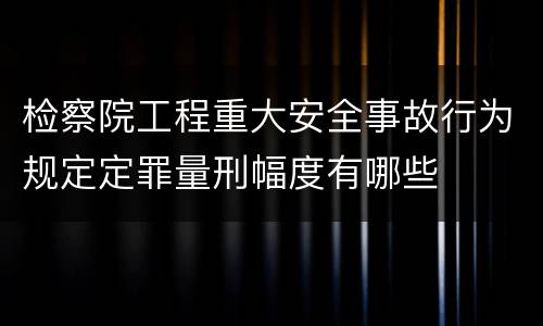 检察院工程重大安全事故行为规定定罪量刑幅度有哪些