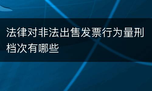 法律对非法出售发票行为量刑档次有哪些