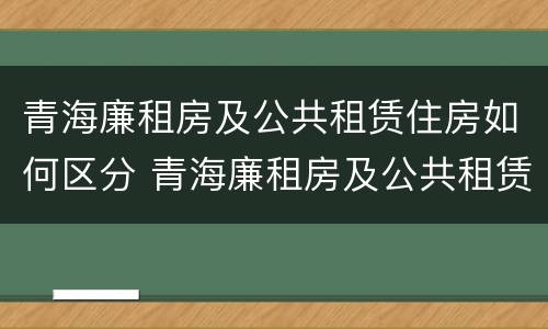 青海廉租房及公共租赁住房如何区分 青海廉租房及公共租赁住房如何区分等级