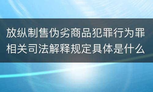 放纵制售伪劣商品犯罪行为罪相关司法解释规定具体是什么重要内容