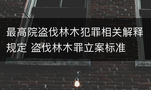 最高院盗伐林木犯罪相关解释规定 盗伐林木罪立案标准
