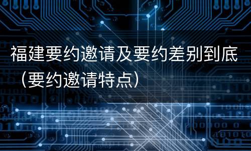 福建要约邀请及要约差别到底（要约邀请特点）