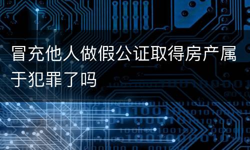 冒充他人做假公证取得房产属于犯罪了吗