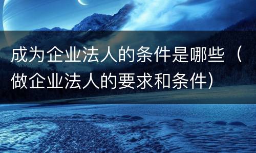 成为企业法人的条件是哪些（做企业法人的要求和条件）