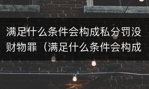 满足什么条件会构成私分罚没财物罪（满足什么条件会构成私分罚没财物罪呢）
