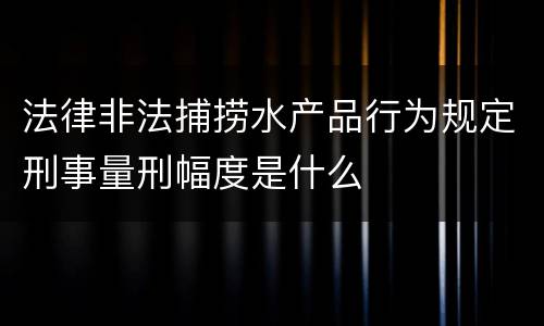 法律非法捕捞水产品行为规定刑事量刑幅度是什么