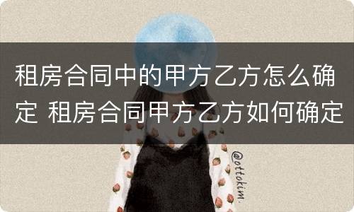 租房合同中的甲方乙方怎么确定 租房合同甲方乙方如何确定
