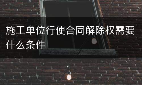 施工单位行使合同解除权需要什么条件