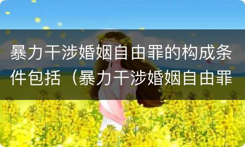 暴力干涉婚姻自由罪的构成条件包括（暴力干涉婚姻自由罪的构成条件包括哪些内容）