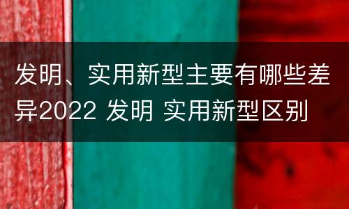 发明、实用新型主要有哪些差异2022 发明 实用新型区别