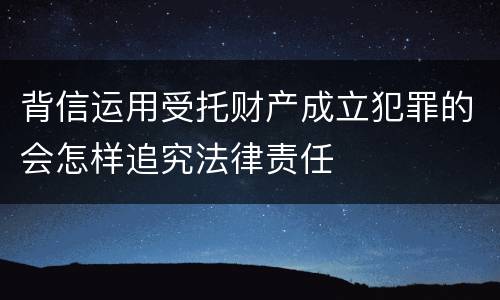 背信运用受托财产成立犯罪的会怎样追究法律责任