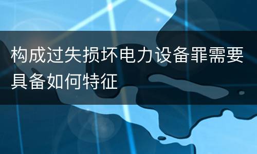构成过失损坏电力设备罪需要具备如何特征