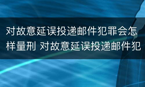 对故意延误投递邮件犯罪会怎样量刑 对故意延误投递邮件犯罪会怎样量刑呢
