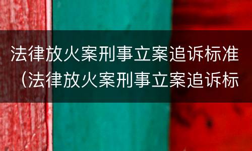 法律放火案刑事立案追诉标准（法律放火案刑事立案追诉标准是多少）