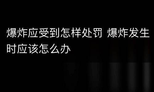 爆炸应受到怎样处罚 爆炸发生时应该怎么办