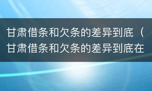 甘肃借条和欠条的差异到底（甘肃借条和欠条的差异到底在哪）