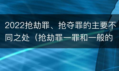 2022抢劫罪、抢夺罪的主要不同之处（抢劫罪一罪和一般的抢劫罪）