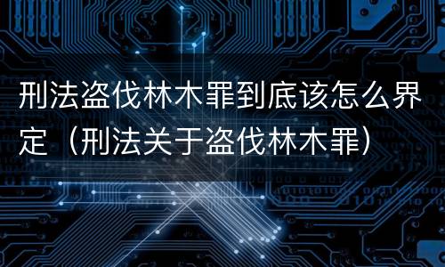 刑法盗伐林木罪到底该怎么界定（刑法关于盗伐林木罪）