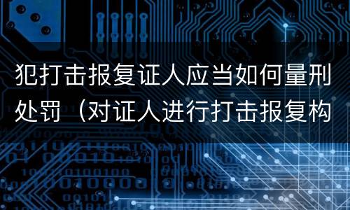犯打击报复证人应当如何量刑处罚（对证人进行打击报复构成什么罪）