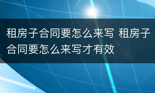 租房子合同要怎么来写 租房子合同要怎么来写才有效
