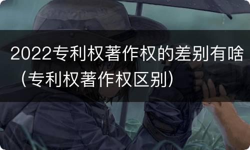 2022专利权著作权的差别有啥（专利权著作权区别）