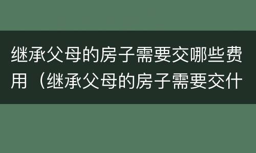 继承父母的房子需要交哪些费用（继承父母的房子需要交什么费用）