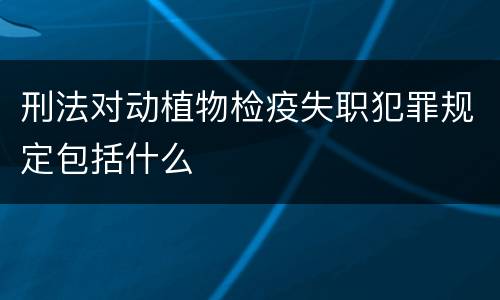 刑法对动植物检疫失职犯罪规定包括什么