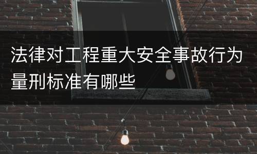 法律对工程重大安全事故行为量刑标准有哪些