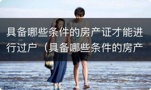 具备哪些条件的房产证才能进行过户（具备哪些条件的房产证才能进行过户）