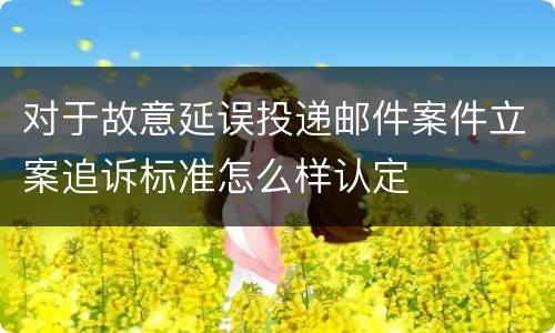对于故意延误投递邮件案件立案追诉标准怎么样认定