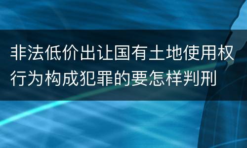 非法低价出让国有土地使用权行为构成犯罪的要怎样判刑