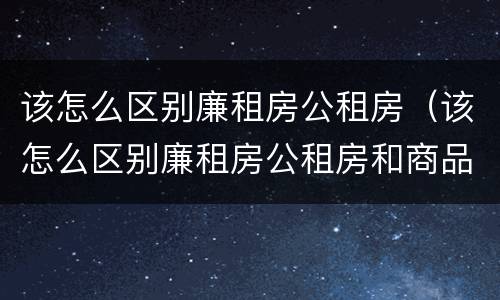 该怎么区别廉租房公租房（该怎么区别廉租房公租房和商品房）