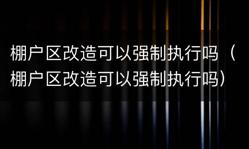 棚户区改造可以强制执行吗（棚户区改造可以强制执行吗）
