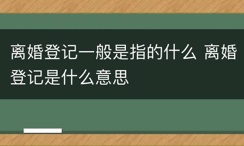 离婚登记一般是指的什么 离婚登记是什么意思