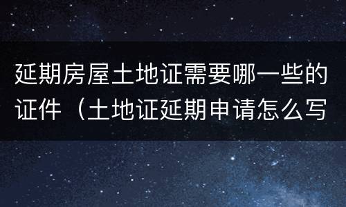 延期房屋土地证需要哪一些的证件（土地证延期申请怎么写）