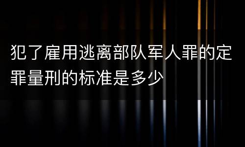 犯了雇用逃离部队军人罪的定罪量刑的标准是多少