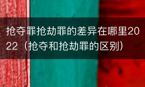 抢夺罪抢劫罪的差异在哪里2022（抢夺和抢劫罪的区别）