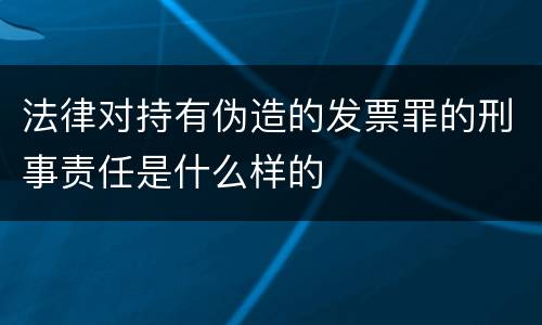 法律对持有伪造的发票罪的刑事责任是什么样的