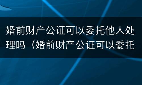 婚前财产公证可以委托他人处理吗（婚前财产公证可以委托他人处理吗）