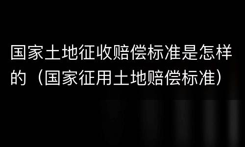 国家土地征收赔偿标准是怎样的（国家征用土地赔偿标准）