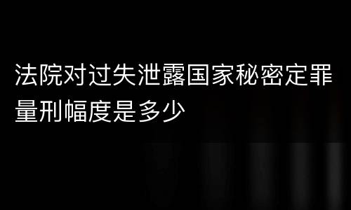法院对过失泄露国家秘密定罪量刑幅度是多少