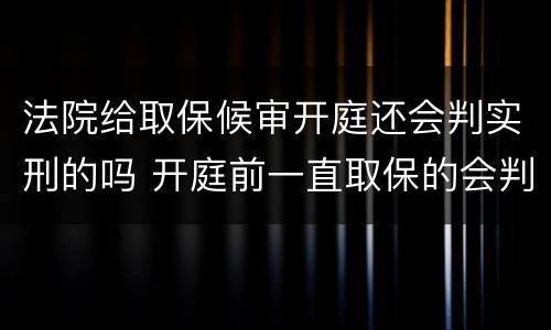 法院给取保候审开庭还会判实刑的吗 开庭前一直取保的会判实刑吗