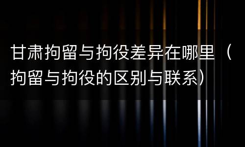 甘肃拘留与拘役差异在哪里（拘留与拘役的区别与联系）