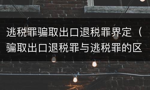逃税罪骗取出口退税罪界定（骗取出口退税罪与逃税罪的区别有哪些）