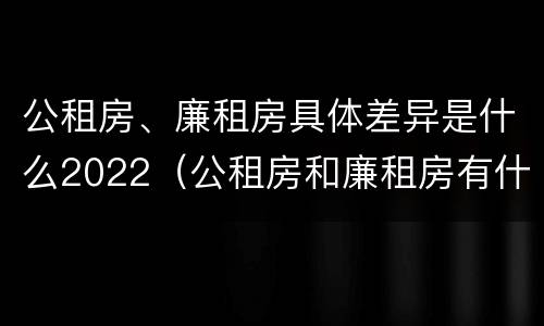 公租房、廉租房具体差异是什么2022（公租房和廉租房有什么区别?用户可以住一辈子吗?）