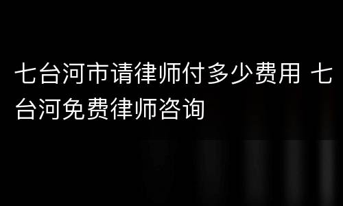 七台河市请律师付多少费用 七台河免费律师咨询