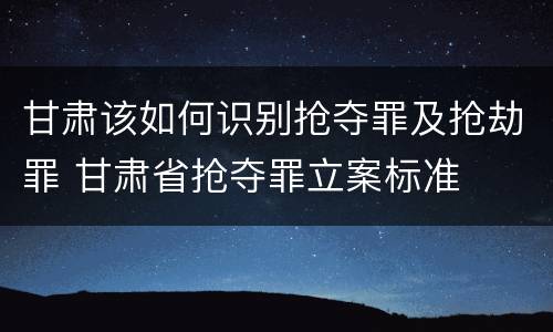 甘肃该如何识别抢夺罪及抢劫罪 甘肃省抢夺罪立案标准