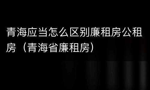 青海应当怎么区别廉租房公租房（青海省廉租房）